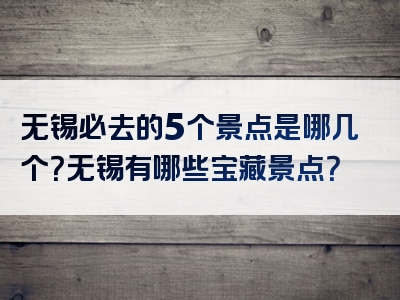 无锡必去的5个景点是哪几个？无锡有哪些宝藏景点？