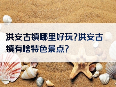 洪安古镇哪里好玩？洪安古镇有啥特色景点？