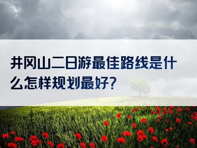 井冈山二日游最佳路线是什么怎样规划最好？