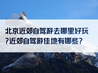 北京近郊自驾游去哪里好玩？近郊自驾游佳地有哪些？