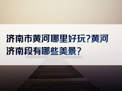 济南市黄河哪里好玩？黄河济南段有哪些美景？