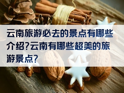 云南旅游必去的景点有哪些介绍？云南有哪些超美的旅游景点？