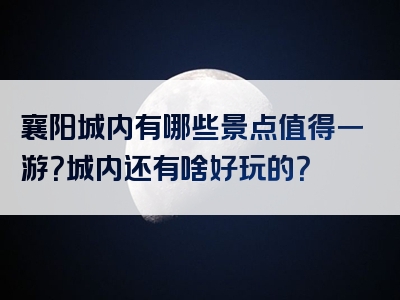 襄阳城内有哪些景点值得一游？城内还有啥好玩的？
