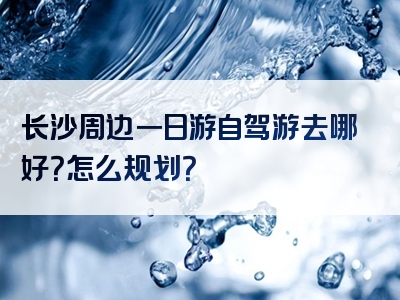 长沙周边一日游自驾游去哪好？怎么规划？