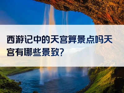 西游记中的天宫算景点吗天宫有哪些景致？