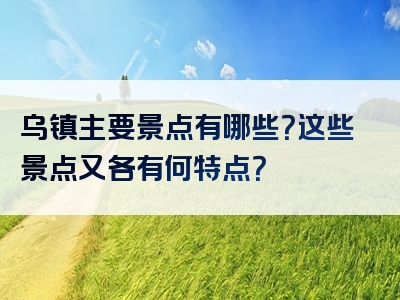 乌镇主要景点有哪些？这些景点又各有何特点？