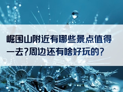 崛围山附近有哪些景点值得一去？周边还有啥好玩的？