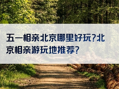五一相亲北京哪里好玩？北京相亲游玩地推荐？