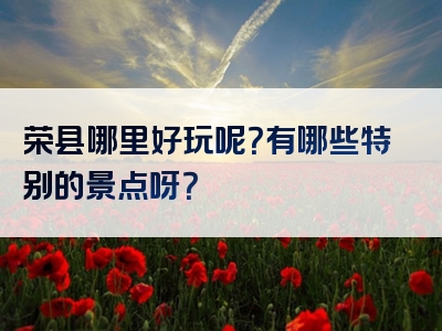 荣县哪里好玩呢？有哪些特别的景点呀？