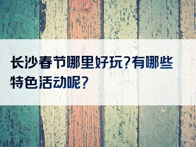 长沙春节哪里好玩？有哪些特色活动呢？