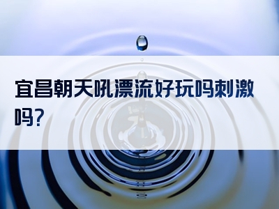 宜昌朝天吼漂流好玩吗刺激吗？