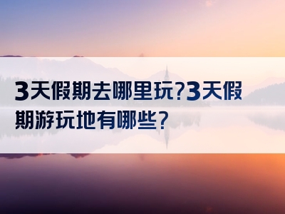 3天假期去哪里玩？3天假期游玩地有哪些？