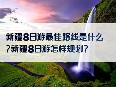 新疆8日游最佳路线是什么？新疆8日游怎样规划？