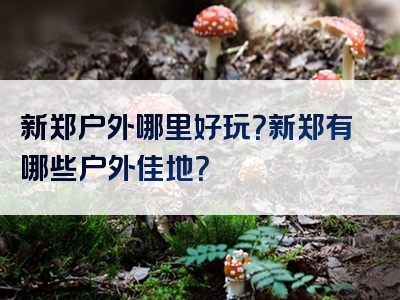 新郑户外哪里好玩？新郑有哪些户外佳地？