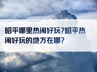 昭平哪里热闹好玩？昭平热闹好玩的地方在哪？