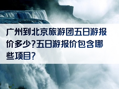广州到北京旅游团五日游报价多少？五日游报价包含哪些项目？