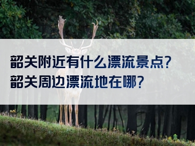 韶关附近有什么漂流景点？韶关周边漂流地在哪？