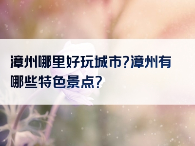 漳州哪里好玩城市？漳州有哪些特色景点？