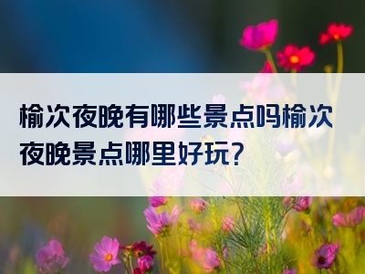榆次夜晚有哪些景点吗榆次夜晚景点哪里好玩？