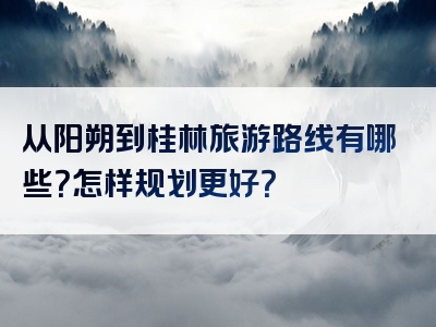 从阳朔到桂林旅游路线有哪些？怎样规划更好？