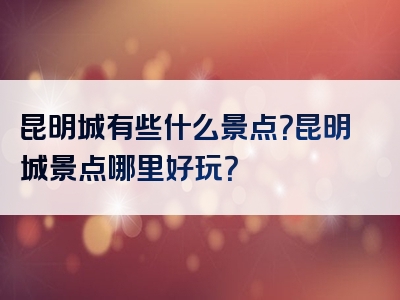 昆明城有些什么景点？昆明城景点哪里好玩？