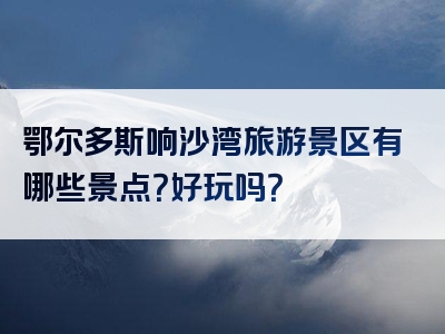 鄂尔多斯响沙湾旅游景区有哪些景点？好玩吗？