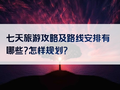 七天旅游攻略及路线安排有哪些？怎样规划？