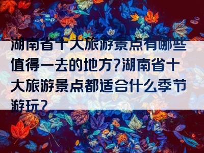 湖南省十大旅游景点有哪些值得一去的地方？湖南省十大旅游景点都适合什么季节游玩？