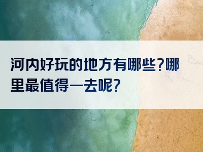 河内好玩的地方有哪些？哪里最值得一去呢？