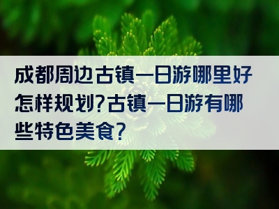 成都周边古镇一日游哪里好怎样规划？古镇一日游有哪些特色美食？