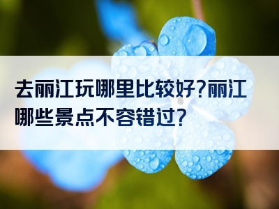 去丽江玩哪里比较好？丽江哪些景点不容错过？