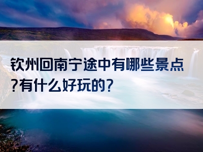 钦州回南宁途中有哪些景点？有什么好玩的？
