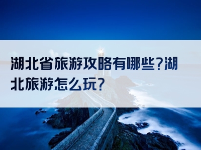 湖北省旅游攻略有哪些？湖北旅游怎么玩？
