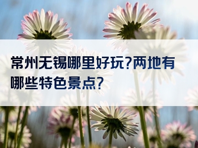 常州无锡哪里好玩？两地有哪些特色景点？