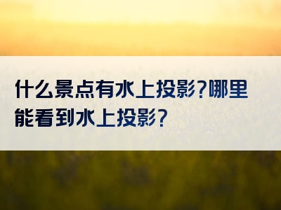 什么景点有水上投影？哪里能看到水上投影？