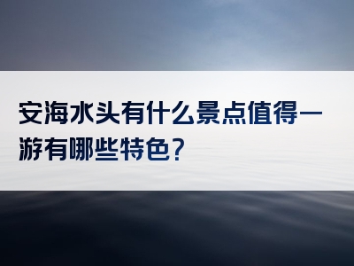 安海水头有什么景点值得一游有哪些特色？