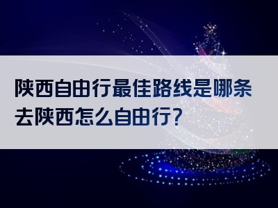 陕西自由行最佳路线是哪条去陕西怎么自由行？
