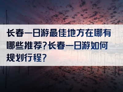长春一日游最佳地方在哪有哪些推荐？长春一日游如何规划行程？