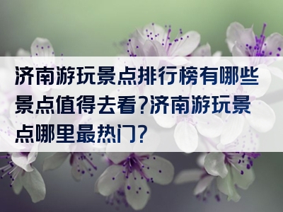 济南游玩景点排行榜有哪些景点值得去看？济南游玩景点哪里最热门？