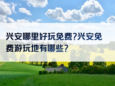 兴安哪里好玩免费？兴安免费游玩地有哪些？