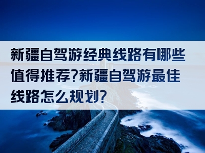 新疆自驾游经典线路有哪些值得推荐？新疆自驾游最佳线路怎么规划？