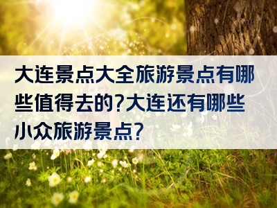 大连景点大全旅游景点有哪些值得去的？大连还有哪些小众旅游景点？