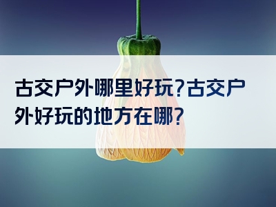 古交户外哪里好玩？古交户外好玩的地方在哪？