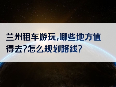 兰州租车游玩，哪些地方值得去？怎么规划路线？