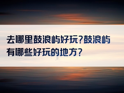 去哪里鼓浪屿好玩？鼓浪屿有哪些好玩的地方？