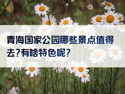 青海国家公园哪些景点值得去？有啥特色呢？