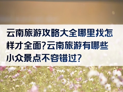 云南旅游攻略大全哪里找怎样才全面？云南旅游有哪些小众景点不容错过？