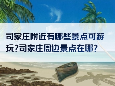 司家庄附近有哪些景点可游玩？司家庄周边景点在哪？