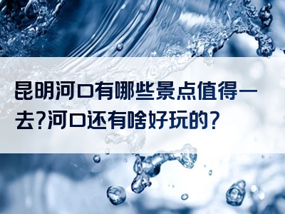 昆明河口有哪些景点值得一去？河口还有啥好玩的？