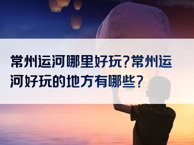 常州运河哪里好玩？常州运河好玩的地方有哪些？